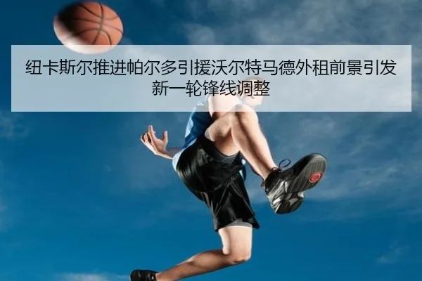纽卡斯尔推进帕尔多引援沃尔特马德外租前景引发新一轮锋线调整